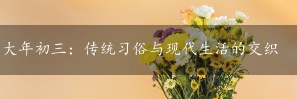 大年初三：传统习俗与现代生活的交织