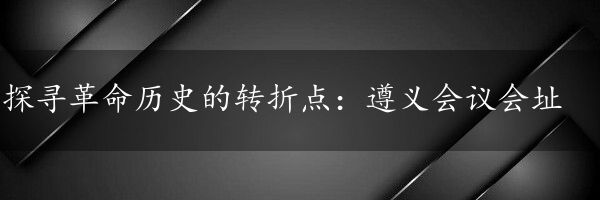 探寻革命历史的转折点：遵义会议会址