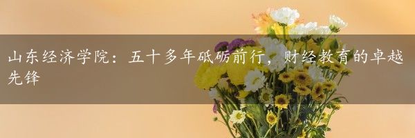 山东经济学院：五十多年砥砺前行，财经教育的卓越先锋