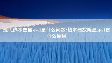 热水器E1是什么故障原因？全面解析与解决方案！